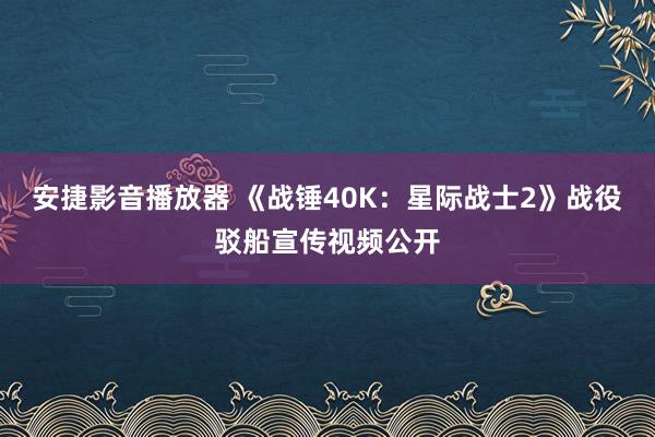 安捷影音播放器 《战锤40K：星际战士2》战役驳船宣传视频公开