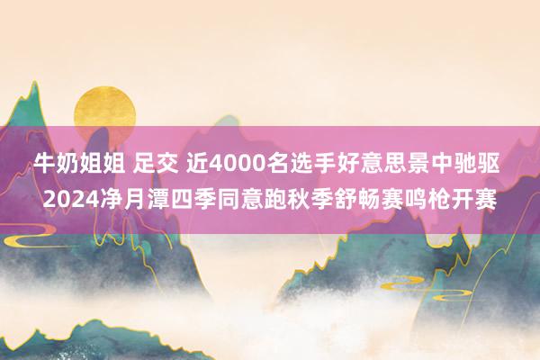 牛奶姐姐 足交 近4000名选手好意思景中驰驱 2024净月潭四季同意跑秋季舒畅赛鸣枪开赛