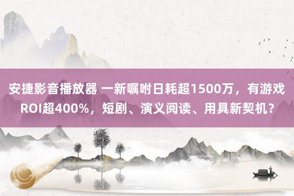 安捷影音播放器 一新嘱咐日耗超1500万，有游戏ROI超400%，短剧、演义阅读、用具新契机？