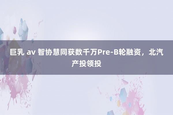 巨乳 av 智协慧同获数千万Pre-B轮融资，北汽产投领投