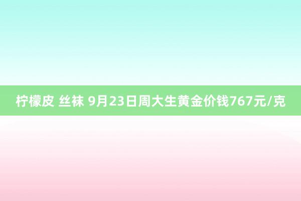 柠檬皮 丝袜 9月23日周大生黄金价钱767元/克