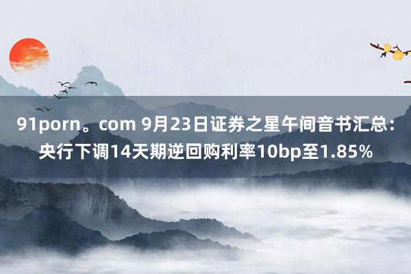 91porn。com 9月23日证券之星午间音书汇总：央行下调14天期逆回购利率10bp至1.85%