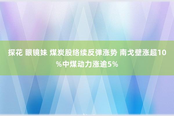 探花 眼镜妹 煤炭股络续反弹涨势 南戈壁涨超10%中煤动力涨逾5%