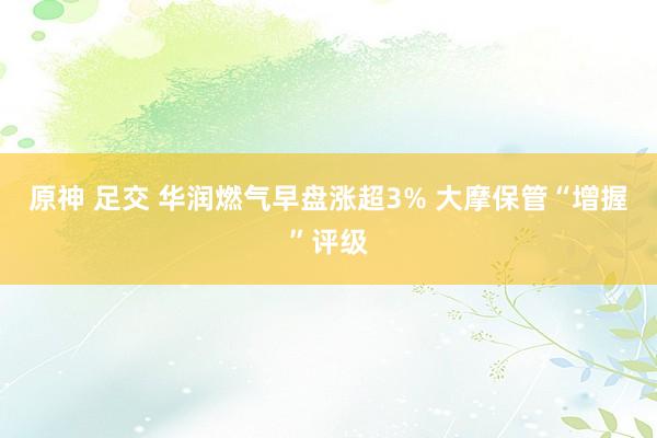 原神 足交 华润燃气早盘涨超3% 大摩保管“增握”评级