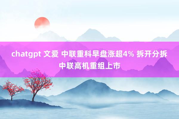 chatgpt 文爱 中联重科早盘涨超4% 拆开分拆中联高机重组上市