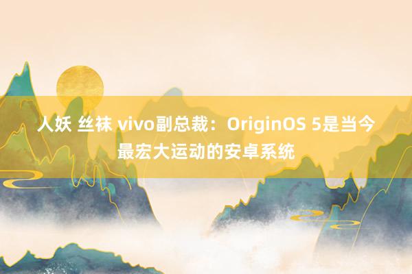 人妖 丝袜 vivo副总裁：OriginOS 5是当今最宏大运动的安卓系统