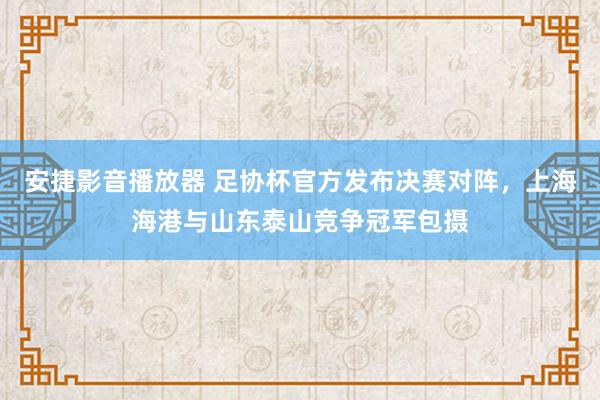 安捷影音播放器 足协杯官方发布决赛对阵，上海海港与山东泰山竞争冠军包摄