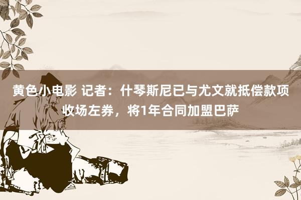 黄色小电影 记者：什琴斯尼已与尤文就抵偿款项收场左券，将1年合同加盟巴萨