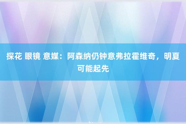 探花 眼镜 意媒：阿森纳仍钟意弗拉霍维奇，明夏可能起先