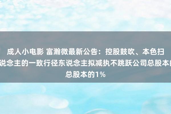 成人小电影 富瀚微最新公告：控股鼓吹、本色扫尾东说念主的一致行径东说念主拟减执不跳跃公司总股本的1%