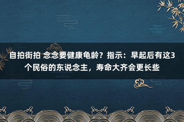 自拍街拍 念念要健康龟龄？指示：早起后有这3个民俗的东说念主，寿命大齐会更长些