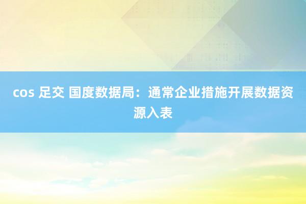 cos 足交 国度数据局：通常企业措施开展数据资源入表