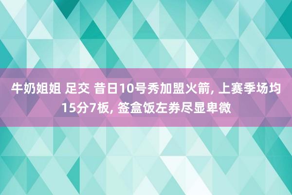 牛奶姐姐 足交 昔日10号秀加盟火箭， 上赛季场均15分7板， 签盒饭左券尽显卑微