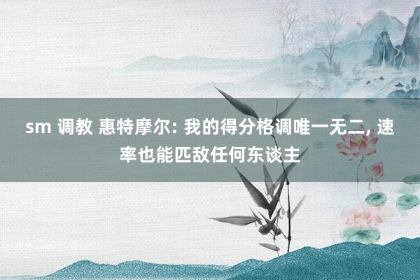 sm 调教 惠特摩尔: 我的得分格调唯一无二, 速率也能匹敌任何东谈主