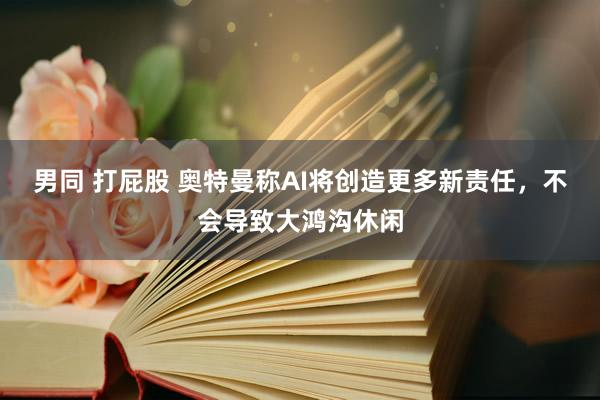 男同 打屁股 奥特曼称AI将创造更多新责任，不会导致大鸿沟休闲