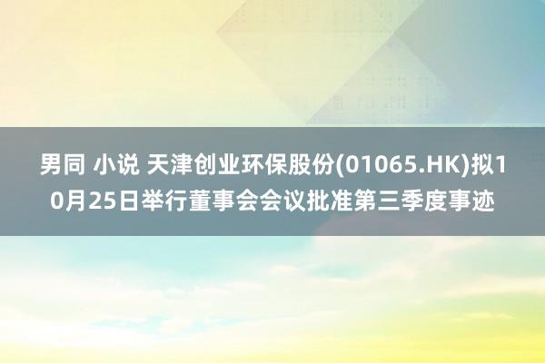 男同 小说 天津创业环保股份(01065.HK)拟10月25日举行董事会会议批准第三季度事迹