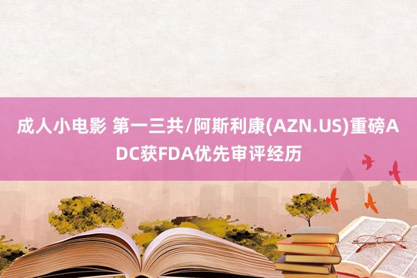 成人小电影 第一三共/阿斯利康(AZN.US)重磅ADC获FDA优先审评经历