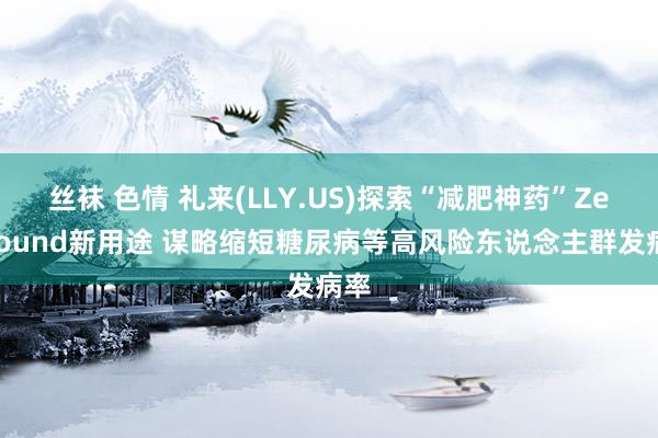 丝袜 色情 礼来(LLY.US)探索“减肥神药”Zepbound新用途 谋略缩短糖尿病等高风险东说念主群发病率