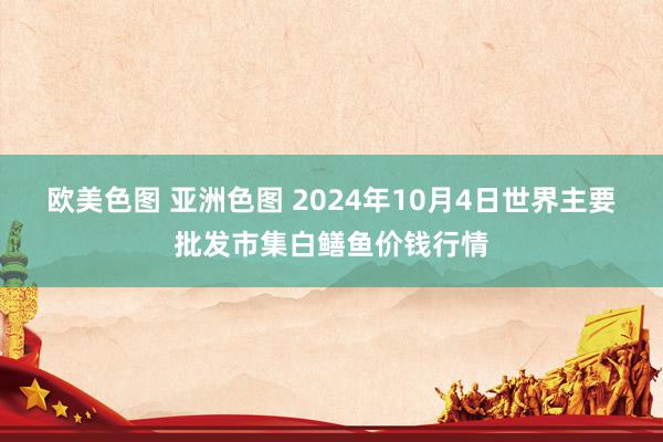 欧美色图 亚洲色图 2024年10月4日世界主要批发市集白鳝鱼价钱行情