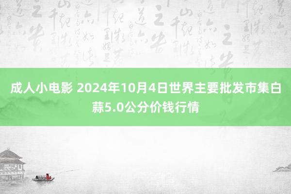 成人小电影 2024年10月4日世界主要批发市集白蒜5.0公分价钱行情