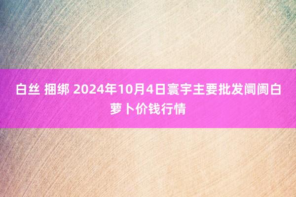 白丝 捆绑 2024年10月4日寰宇主要批发阛阓白萝卜价钱行情