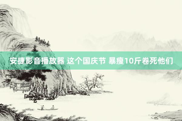 安捷影音播放器 这个国庆节 暴瘦10斤卷死他们