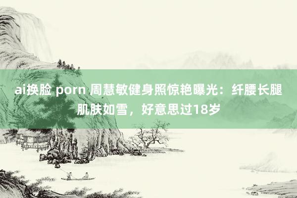 ai换脸 porn 周慧敏健身照惊艳曝光：纤腰长腿肌肤如雪，好意思过18岁