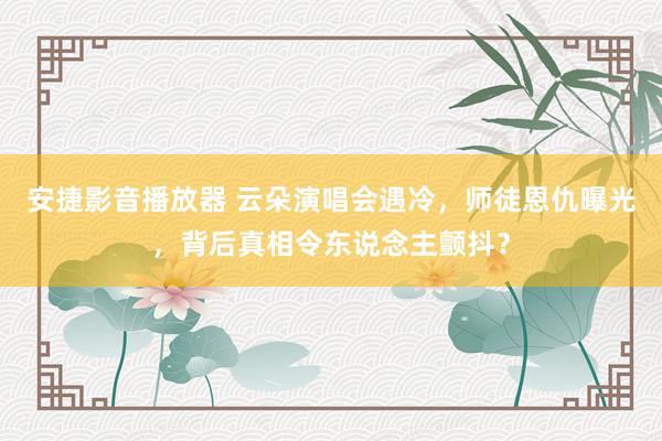 安捷影音播放器 云朵演唱会遇冷，师徒恩仇曝光，背后真相令东说念主颤抖？