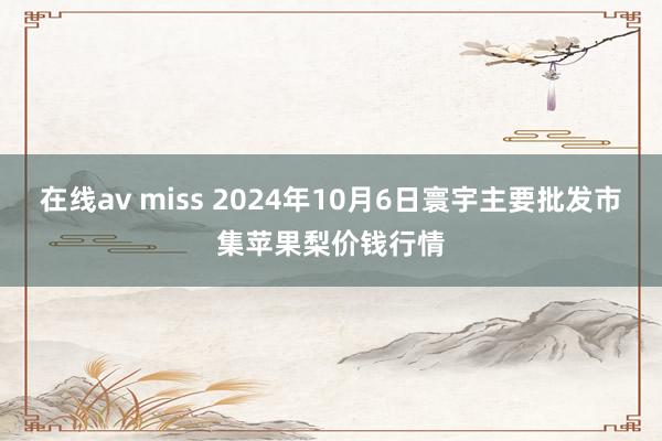 在线av miss 2024年10月6日寰宇主要批发市集苹果梨价钱行情