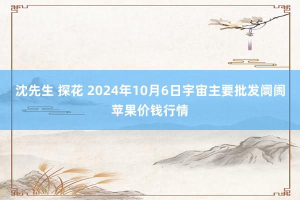 沈先生 探花 2024年10月6日宇宙主要批发阛阓苹果价钱行情