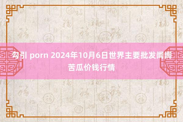 勾引 porn 2024年10月6日世界主要批发阛阓苦瓜价钱行情