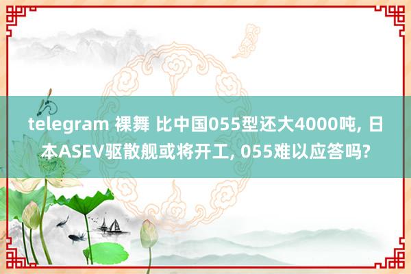 telegram 裸舞 比中国055型还大4000吨, 日本ASEV驱散舰或将开工, 055难以应答吗?