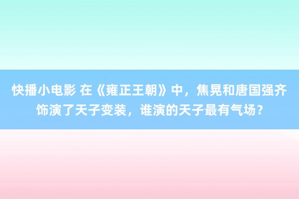 快播小电影 在《雍正王朝》中，焦晃和唐国强齐饰演了天子变装，谁演的天子最有气场？