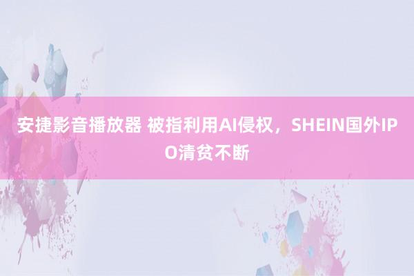 安捷影音播放器 被指利用AI侵权，SHEIN国外IPO清贫不断