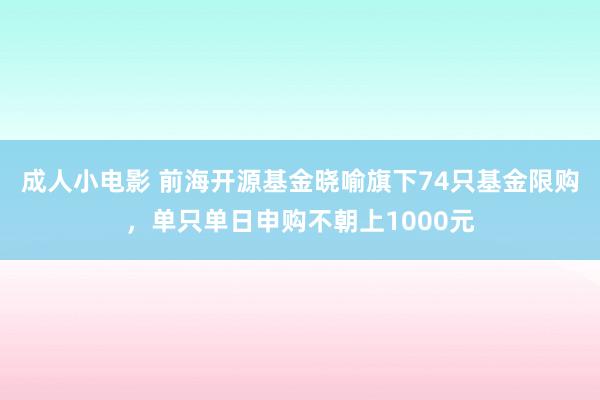 成人小电影 前海开源基金晓喻旗下74只基金限购，单只单日申购不朝上1000元