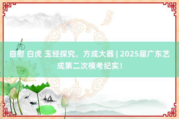 自慰 白虎 玉经探究，方成大器 | 2025届广东艺成第二次模考纪实！