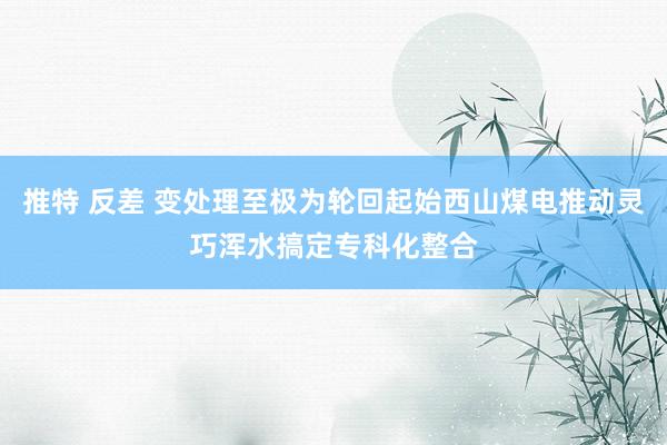 推特 反差 变处理至极为轮回起始西山煤电推动灵巧浑水搞定专科化整合