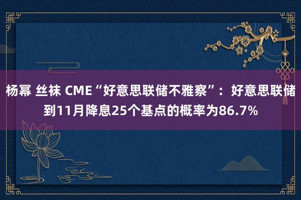 杨幂 丝袜 CME“好意思联储不雅察”：好意思联储到11月降息25个基点的概率为86.7%