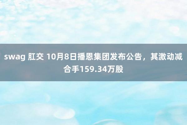 swag 肛交 10月8日播恩集团发布公告，其激动减合手159.34万股