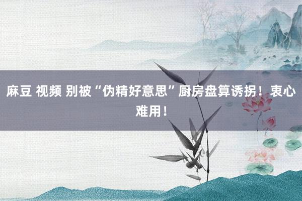 麻豆 视频 别被“伪精好意思”厨房盘算诱拐！衷心难用！