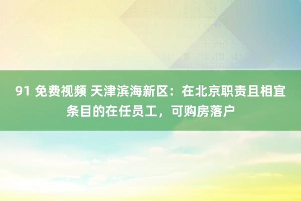 91 免费视频 天津滨海新区：在北京职责且相宜条目的在任员工，可购房落户