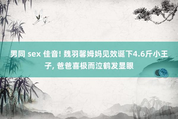 男同 sex 佳音! 魏羽馨姆妈见效诞下4.6斤小王子, 爸爸喜极而泣鹤发显眼