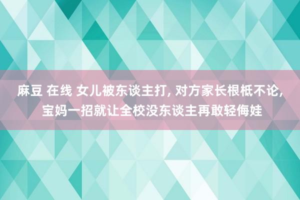 麻豆 在线 女儿被东谈主打, 对方家长根柢不论, 宝妈一招就让全校没东谈主再敢轻侮娃