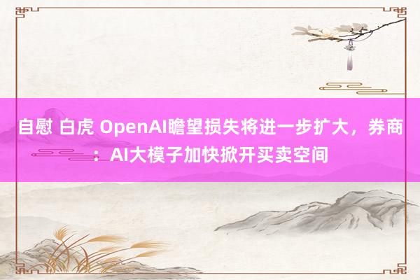 自慰 白虎 OpenAI瞻望损失将进一步扩大，券商：AI大模子加快掀开买卖空间