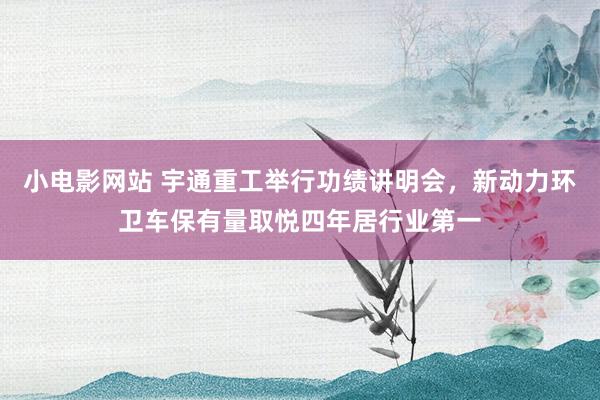 小电影网站 宇通重工举行功绩讲明会，新动力环卫车保有量取悦四年居行业第一