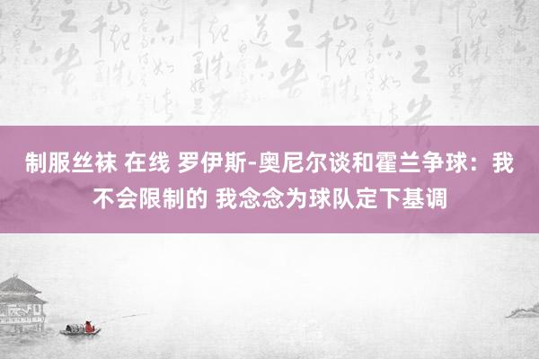 制服丝袜 在线 罗伊斯-奥尼尔谈和霍兰争球：我不会限制的 我念念为球队定下基调