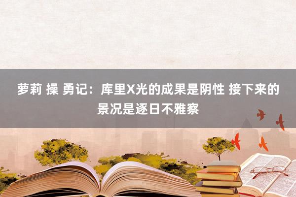 萝莉 操 勇记：库里X光的成果是阴性 接下来的景况是逐日不雅察