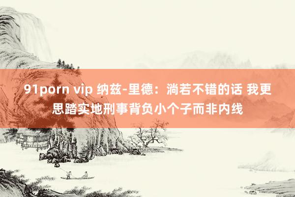 91porn vip 纳兹-里德：淌若不错的话 我更思踏实地刑事背负小个子而非内线