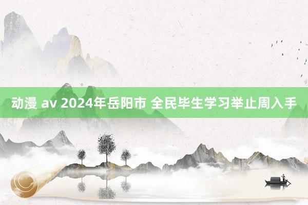 动漫 av 2024年岳阳市 全民毕生学习举止周入手