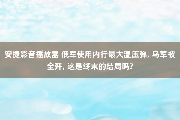 安捷影音播放器 俄军使用内行最大温压弹, 乌军被全歼, 这是终末的结局吗?